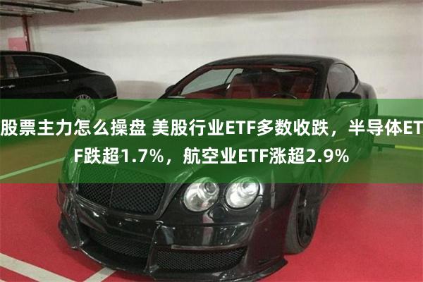 股票主力怎么操盘 美股行业ETF多数收跌，半导体ETF跌超1.7%，航空业ETF涨超2.9%
