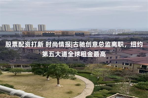 股票配资打新 时尚情报|古驰创意总监离职，纽约第五大道全球租金最高