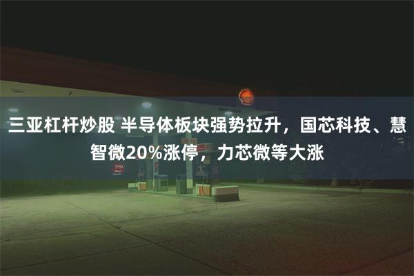 三亚杠杆炒股 半导体板块强势拉升，国芯科技、慧智微20%涨停，力芯微等大涨