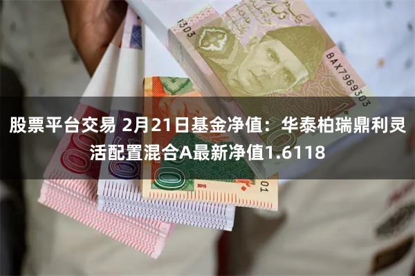 股票平台交易 2月21日基金净值：华泰柏瑞鼎利灵活配置混合A最新净值1.6118
