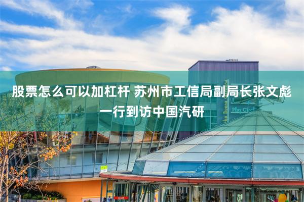 股票怎么可以加杠杆 苏州市工信局副局长张文彪一行到访中国汽研