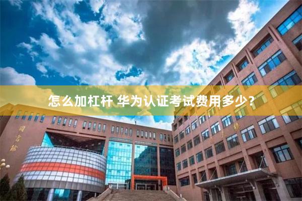 怎么加杠杆 华为认证考试费用多少？