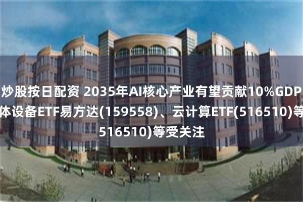 炒股按日配资 2035年AI核心产业有望贡献10%GDP，半导体设备ETF易方达(159558)、云计算ETF(516510)等受关注