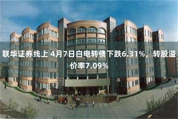 联华证券线上 4月7日白电转债下跌6.31%，转股溢价率7.09%