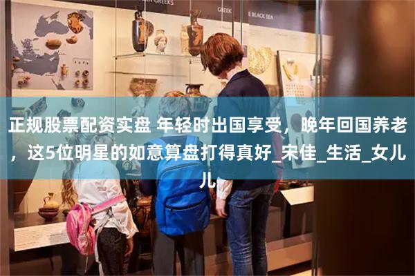 正规股票配资实盘 年轻时出国享受，晚年回国养老，这5位明星的如意算盘打得真好_宋佳_生活_女儿