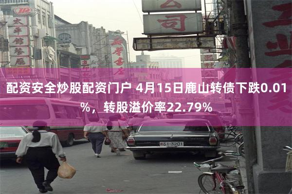 配资安全炒股配资门户 4月15日鹿山转债下跌0.01%，转股溢价率22.79%