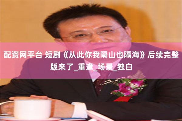 配资网平台 短剧《从此你我隔山也隔海》后续完整版来了_重逢_场景_独白