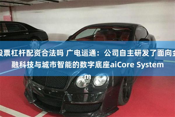 股票杠杆配资合法吗 广电运通：公司自主研发了面向金融科技与城市智能的数字底座aiCore System