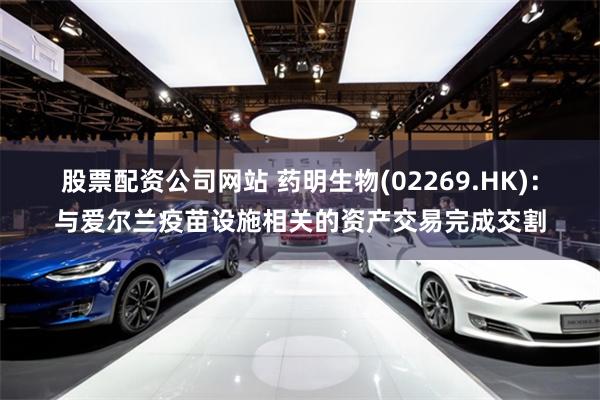 股票配资公司网站 药明生物(02269.HK)：与爱尔兰疫苗设施相关的资产交易完成交割
