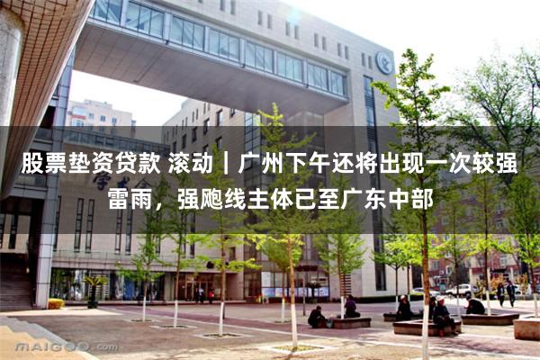 股票垫资贷款 滚动｜广州下午还将出现一次较强雷雨，强飑线主体已至广东中部