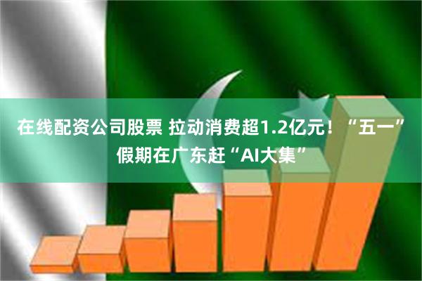 在线配资公司股票 拉动消费超1.2亿元！“五一”假期在广东赶“AI大集”