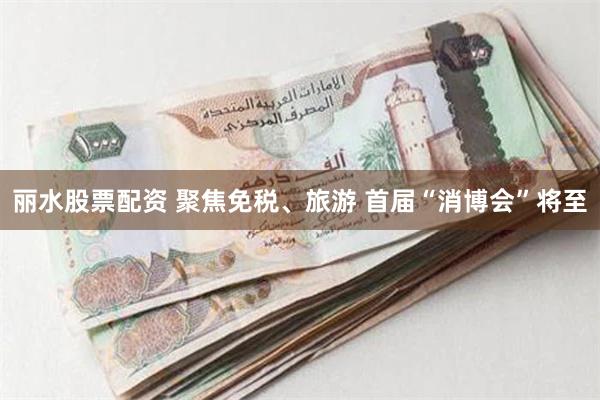 丽水股票配资 聚焦免税、旅游 首届“消博会”将至
