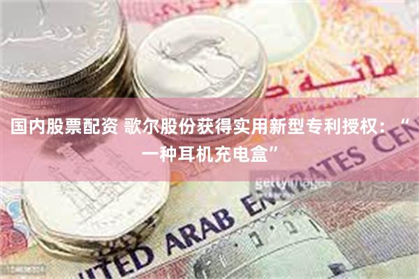 国内股票配资 歌尔股份获得实用新型专利授权：“一种耳机充电盒”