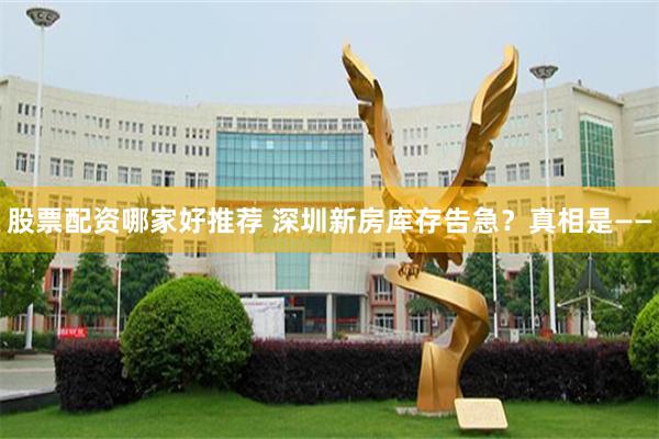 股票配资哪家好推荐 深圳新房库存告急？真相是——