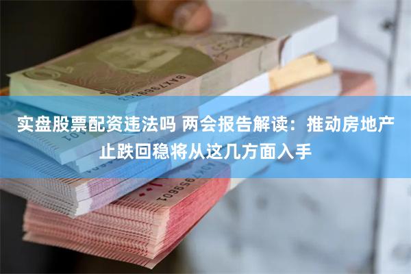 实盘股票配资违法吗 两会报告解读：推动房地产止跌回稳将从这几方面入手