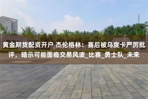 黄金期货配资开户 杰伦格林：赛后被乌度卡严厉批评，暗示可能面临交易风波_比赛_勇士队_未来