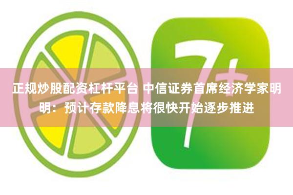 正规炒股配资杠杆平台 中信证券首席经济学家明明：预计存款降息将很快开始逐步推进