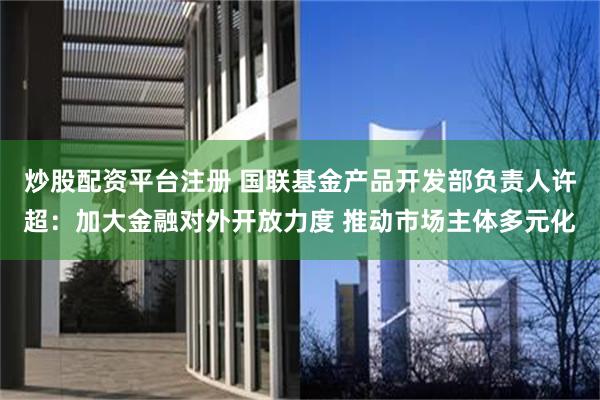 炒股配资平台注册 国联基金产品开发部负责人许超：加大金融对外开放力度 推动市场主体多元化