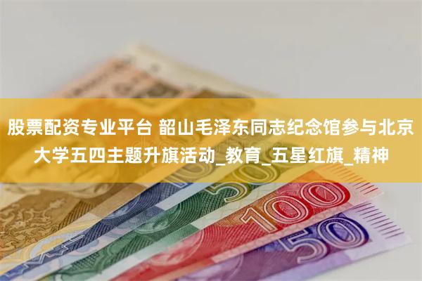 股票配资专业平台 韶山毛泽东同志纪念馆参与北京大学五四主题升旗活动_教育_五星红旗_精神
