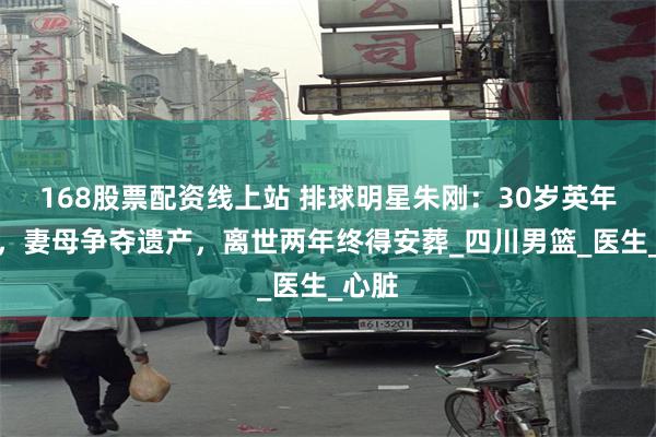 168股票配资线上站 排球明星朱刚：30岁英年早逝，妻母争夺遗产，离世两年终得安葬_四川男篮_医生_心脏