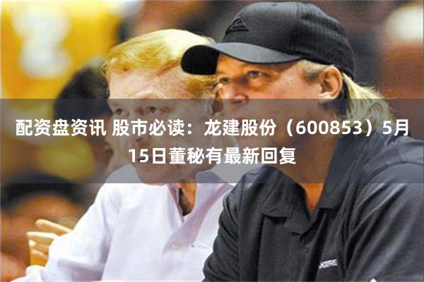 配资盘资讯 股市必读：龙建股份（600853）5月15日董秘有最新回复