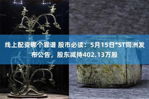 线上配资哪个靠谱 股市必读：5月15日*ST同洲发布公告，股东减持402.13万股