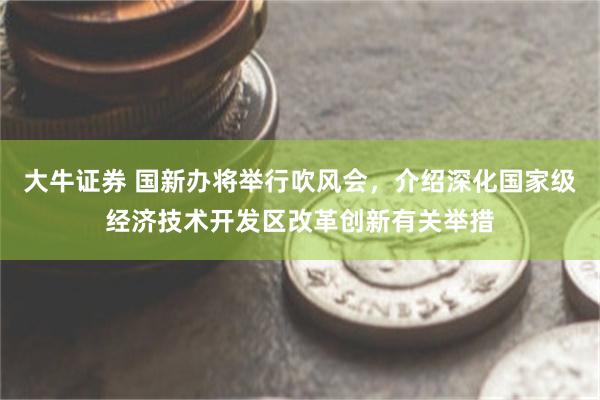大牛证券 国新办将举行吹风会，介绍深化国家级经济技术开发区改革创新有关举措