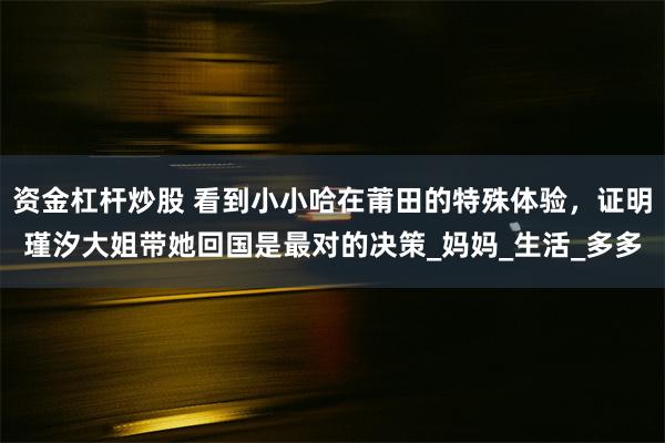 资金杠杆炒股 看到小小哈在莆田的特殊体验，证明瑾汐大姐带她回国是最对的决策_妈妈_生活_多多