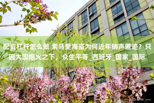 配资杠杆怎么做 索马里海盗为何近年销声匿迹？只因大国炮火之下，众生平等_西班牙_国家_国际