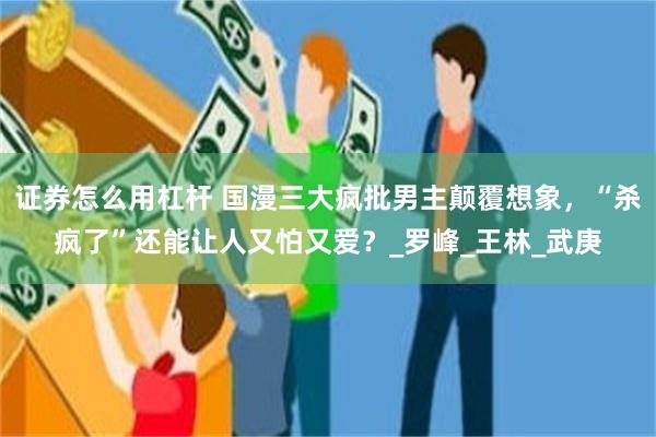 证券怎么用杠杆 国漫三大疯批男主颠覆想象，“杀疯了”还能让人又怕又爱？_罗峰_王林_武庚