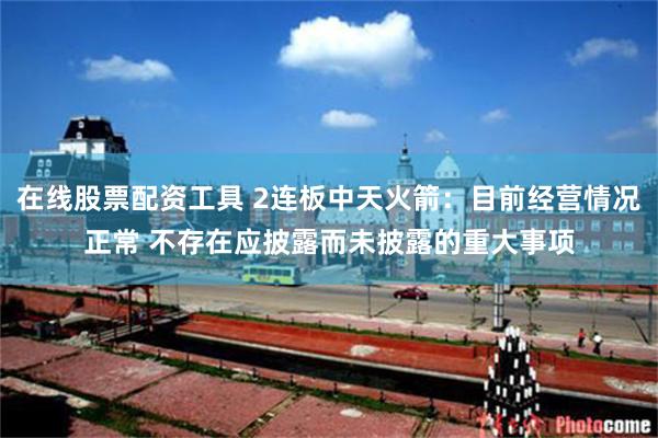 在线股票配资工具 2连板中天火箭：目前经营情况正常 不存在应披露而未披露的重大事项