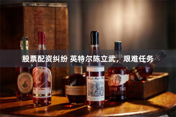 股票配资纠纷 英特尔陈立武，艰难任务