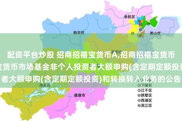 配资平台炒股 招商招禧宝货币A,招商招禧宝货币B: 关于调整招商招禧宝货币市场基金非个人投资者大额申购(含定期定额投资)和转换转入业务的公告