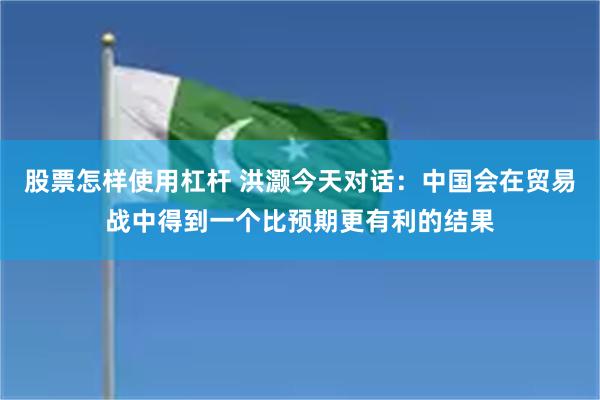 股票怎样使用杠杆 洪灏今天对话：中国会在贸易战中得到一个比预期更有利的结果