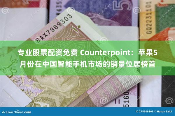 专业股票配资免费 Counterpoint：苹果5月份在中国智能手机市场的销量位居榜首