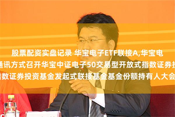 股票配资实盘记录 华宝电子ETF联接A,华宝电子ETF联接C: 关于以通讯方式召开华宝中证电子50交易型开放式指数证券投资基金发起式联接基金基金份额持有人大会的第二次提示性公告