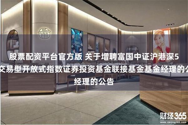 股票配资平台官方版 关于增聘富国中证沪港深500交易型开放式指数证券投资基金联接基金基金经理的公告