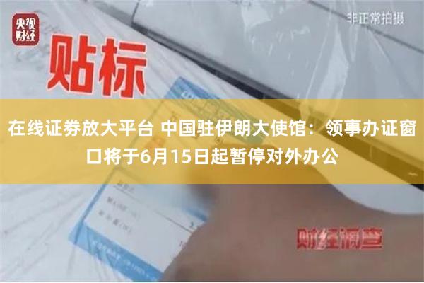 在线证劵放大平台 中国驻伊朗大使馆：领事办证窗口将于6月15日起暂停对外办公