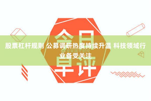 股票杠杆规则 公募调研热度持续升温 科技领域行业备受关注