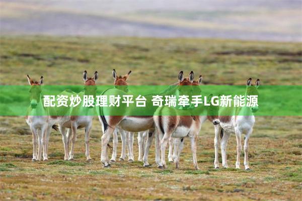 配资炒股理财平台 奇瑞牵手LG新能源