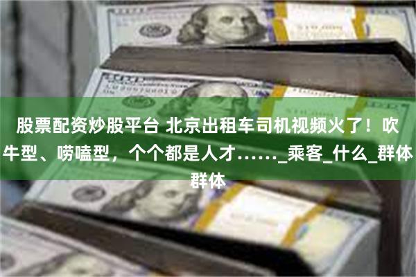 股票配资炒股平台 北京出租车司机视频火了！吹牛型、唠嗑型，个个都是人才……_乘客_什么_群体