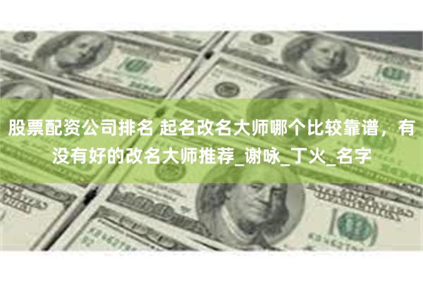 股票配资公司排名 起名改名大师哪个比较靠谱，有没有好的改名大师推荐_谢咏_丁火_名字