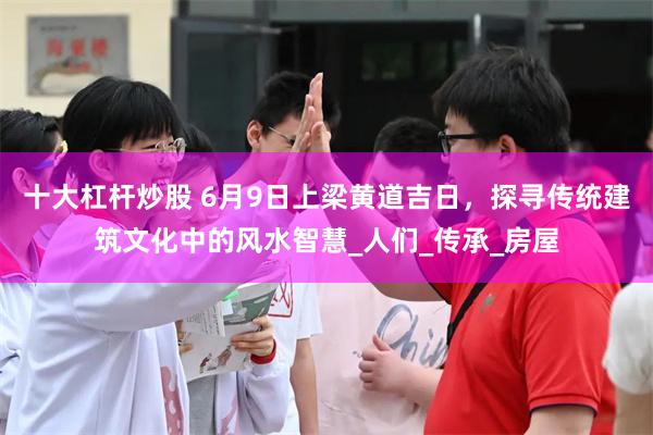 十大杠杆炒股 6月9日上梁黄道吉日，探寻传统建筑文化中的风水智慧_人们_传承_房屋