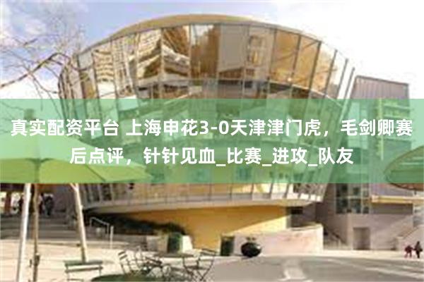 真实配资平台 上海申花3-0天津津门虎，毛剑卿赛后点评，针针见血_比赛_进攻_队友