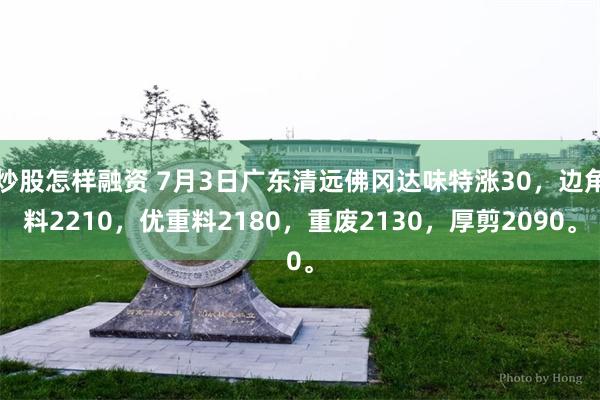 炒股怎样融资 7月3日广东清远佛冈达味特涨30，边角料2210，优重料2180，重废2130，厚剪2090。