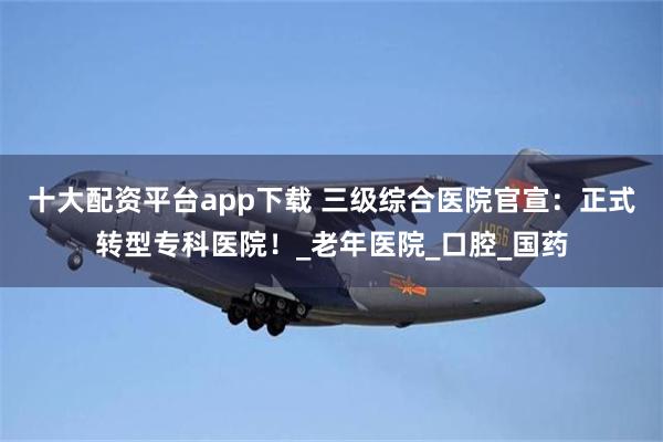 十大配资平台app下载 三级综合医院官宣：正式转型专科医院！_老年医院_口腔_国药